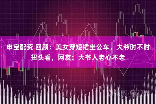申宝配资 回顾：美女穿短裙坐公车，大爷时不时扭头看，网友：大爷人老心不老