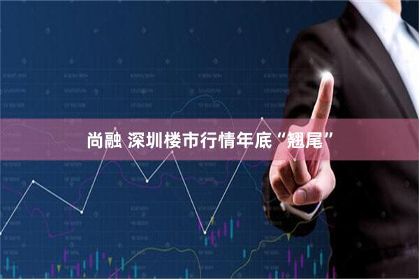 尚融 深圳楼市行情年底“翘尾”