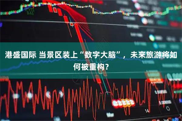 港盛国际 当景区装上“数字大脑”，未来旅游将如何被重构？