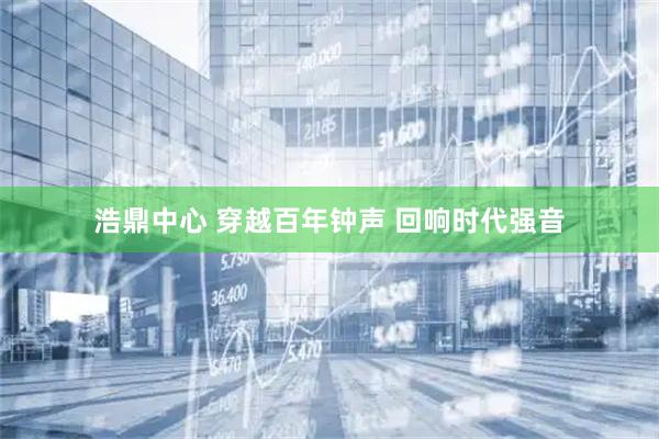 浩鼎中心 穿越百年钟声 回响时代强音