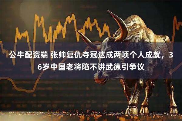 公牛配资端 张帅复仇夺冠达成两项个人成就，36岁中国老将陷不讲武德引争议
