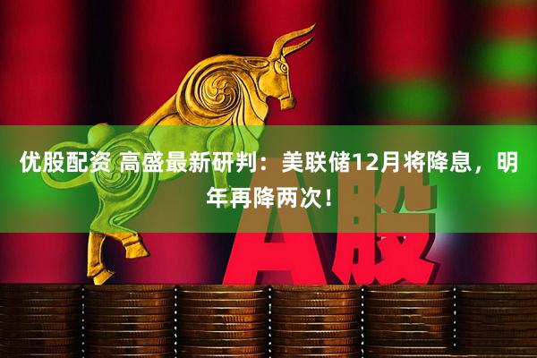 优股配资 高盛最新研判：美联储12月将降息，明年再降两次！