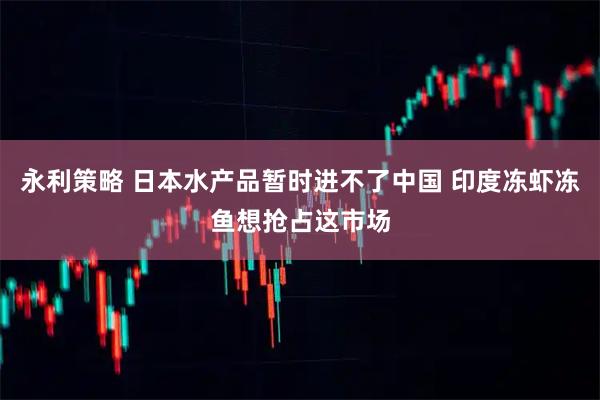 永利策略 日本水产品暂时进不了中国 印度冻虾冻鱼想抢占这市场