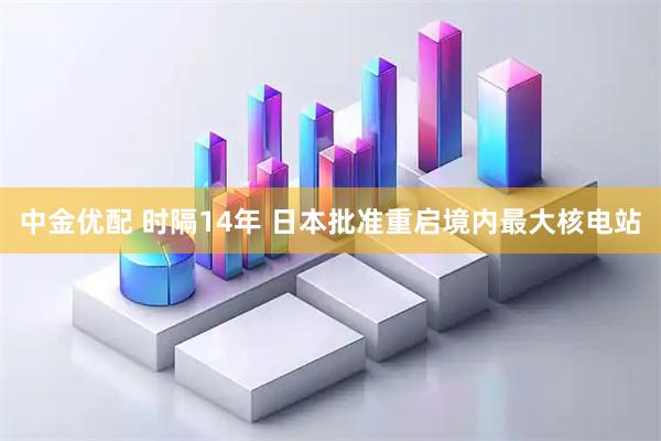 中金优配 时隔14年 日本批准重启境内最大核电站