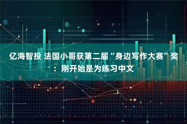 亿海智投 法国小哥获第二届“身边写作大赛”奖：刚开始是为练习中文