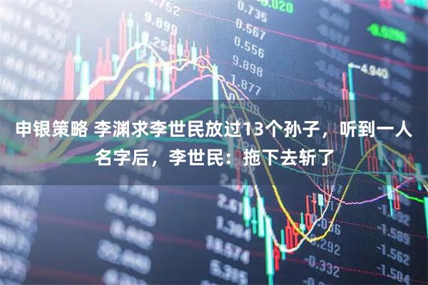申银策略 李渊求李世民放过13个孙子，听到一人名字后，李世民：拖下去斩了