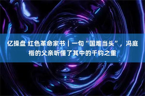 亿操盘 红色革命家书｜一句“国难当头”，冯庭楷的父亲听懂了其中的千钧之重