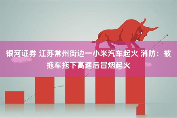 银河证券 江苏常州街边一小米汽车起火 消防：被拖车拖下高速后冒烟起火