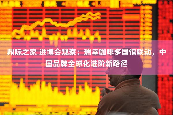 鼎际之家 进博会观察：瑞幸咖啡多国馆联动，中国品牌全球化进阶新路径