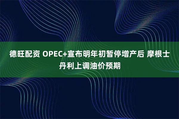 德旺配资 OPEC+宣布明年初暂停增产后 摩根士丹利上调油价预期