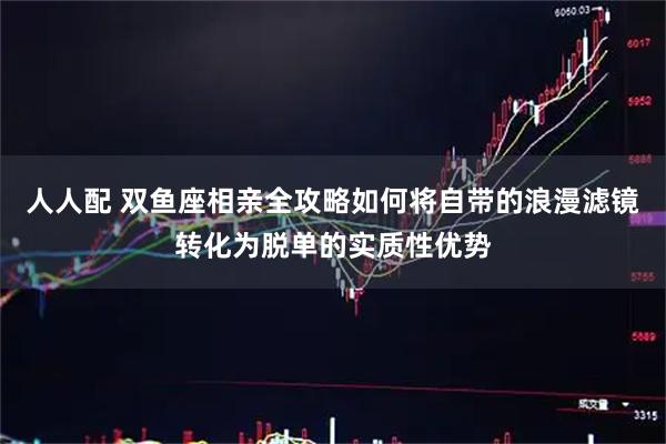 人人配 双鱼座相亲全攻略如何将自带的浪漫滤镜转化为脱单的实质性优势