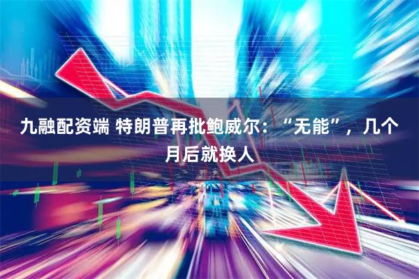 九融配资端 特朗普再批鲍威尔：“无能”，几个月后就换人