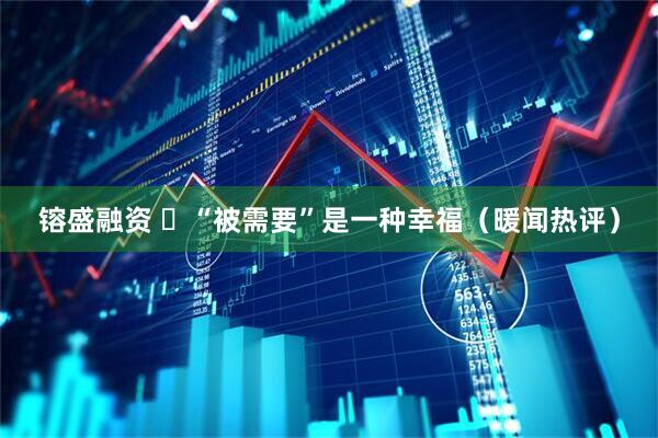 镕盛融资 ​“被需要”是一种幸福（暖闻热评）