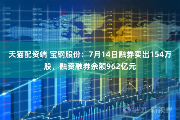 天猫配资端 宝钢股份：7月14日融券卖出154万股，融资融券余额962亿元