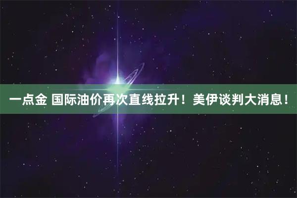 一点金 国际油价再次直线拉升！美伊谈判大消息！