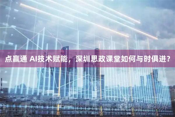 点赢通 AI技术赋能，深圳思政课堂如何与时俱进？
