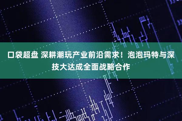 口袋超盘 深耕潮玩产业前沿需求！泡泡玛特与深技大达成全面战略合作